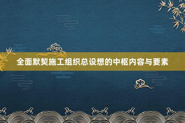 全面默契施工组织总设想的中枢内容与要素